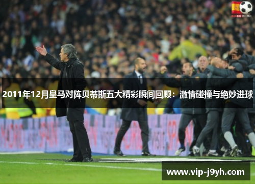 2011年12月皇马对阵贝蒂斯五大精彩瞬间回顾：激情碰撞与绝妙进球