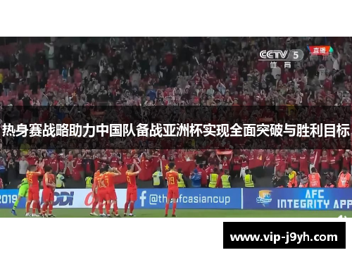 热身赛战略助力中国队备战亚洲杯实现全面突破与胜利目标