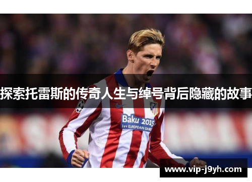 探索托雷斯的传奇人生与绰号背后隐藏的故事