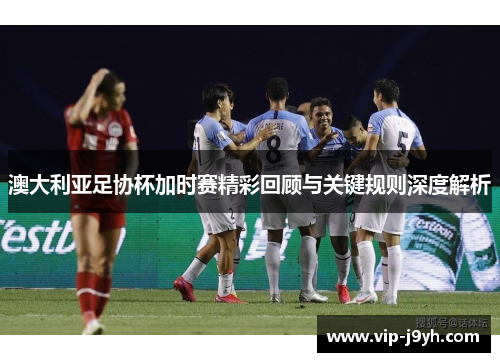 澳大利亚足协杯加时赛精彩回顾与关键规则深度解析 澳大利亚足协杯加时赛精彩回顾与关键规则深度解析